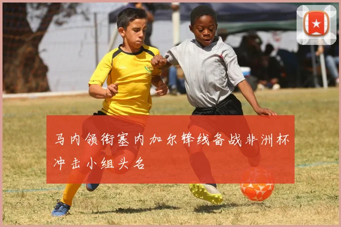 马内领衔塞内加尔锋线备战非洲杯冲击小组头名