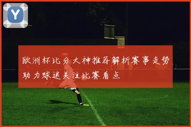 欧洲杯比分大神推荐解析赛事走势助力球迷关注比赛看点