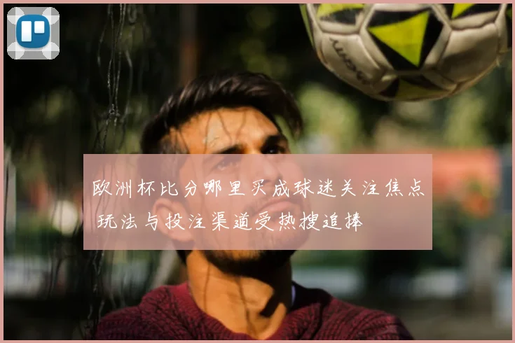 欧洲杯比分哪里买成球迷关注焦点 玩法与投注渠道受热搜追捧