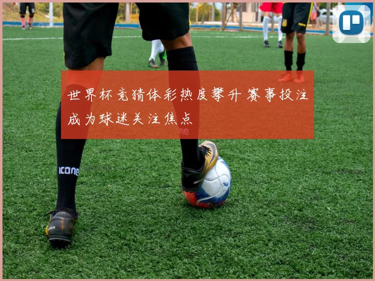 世界杯竞猜体彩热度攀升 赛事投注成为球迷关注焦点