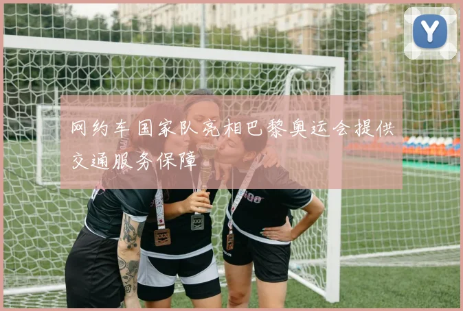 网约车国家队亮相巴黎奥运会提供交通服务保障