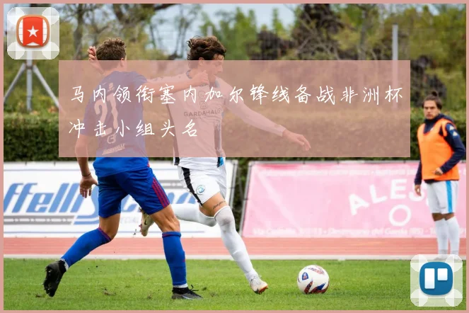 马内领衔塞内加尔锋线备战非洲杯冲击小组头名