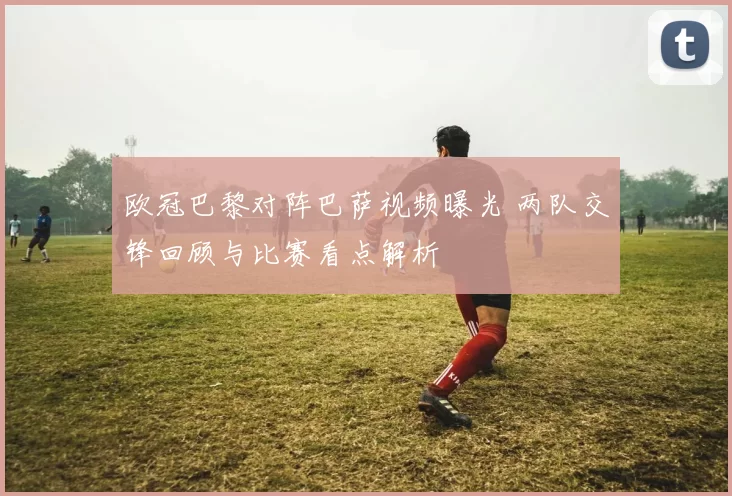 欧冠巴黎对阵巴萨视频曝光 两队交锋回顾与比赛看点解析