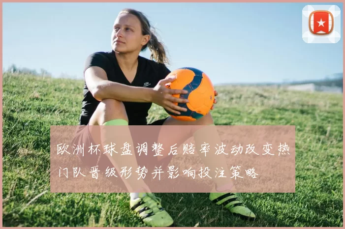 欧洲杯球盘调整后赔率波动改变热门队晋级形势并影响投注策略