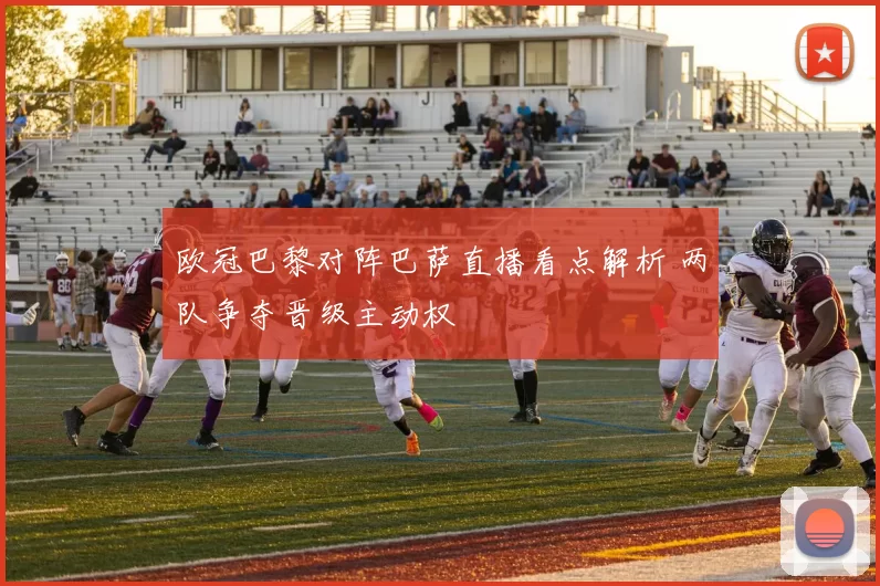 欧冠巴黎对阵巴萨直播看点解析 两队争夺晋级主动权