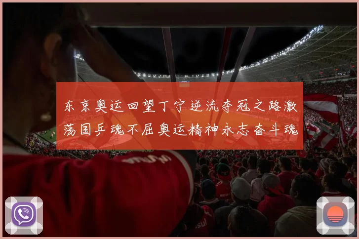 东京奥运回望丁宁逆流夺冠之路激荡国乒魂不屈奥运精神永志奋斗魂