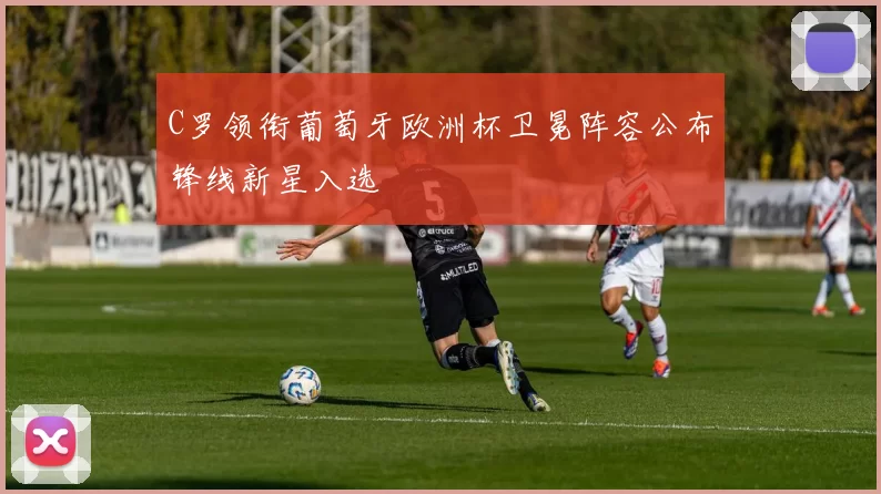 C罗领衔葡萄牙欧洲杯卫冕阵容公布锋线新星入选