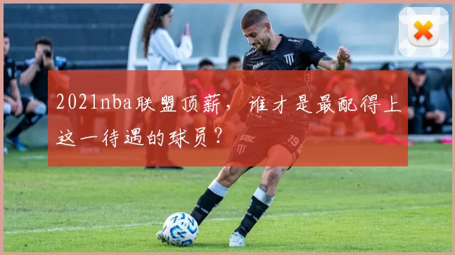 2021nba联盟顶薪，谁才是最配得上这一待遇的球员？