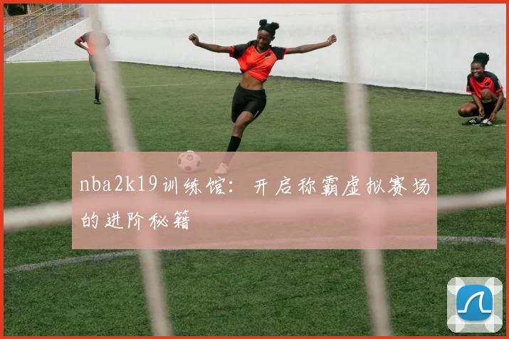 nba2k19训练馆:开启称霸虚拟赛场的进阶秘籍
