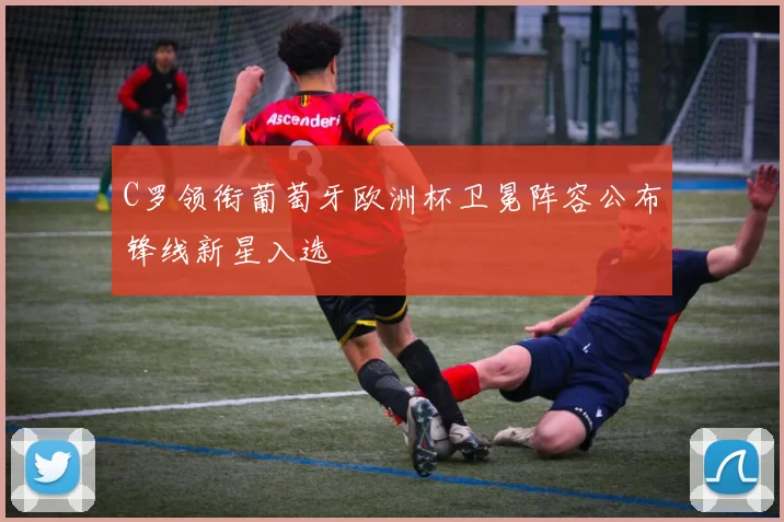 C罗领衔葡萄牙欧洲杯卫冕阵容公布锋线新星入选