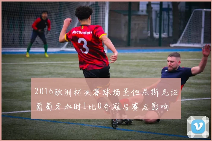 2016欧洲杯决赛球场圣但尼斯见证葡萄牙加时1比0夺冠与赛后影响