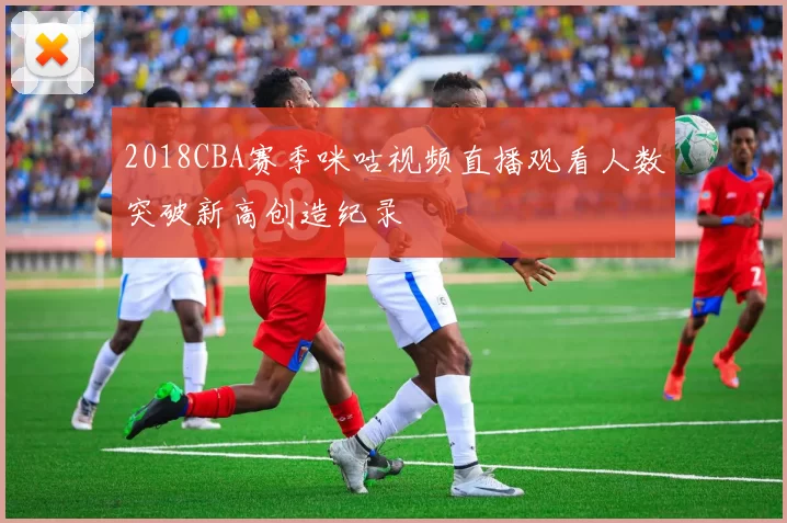 2018CBA赛季咪咕视频直播观看人数突破新高创造纪录