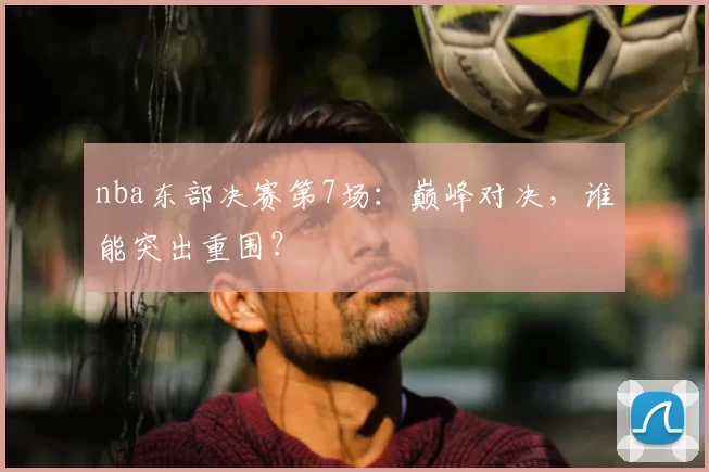 nba东部决赛第7场：巅峰对决，谁能突出重围？
