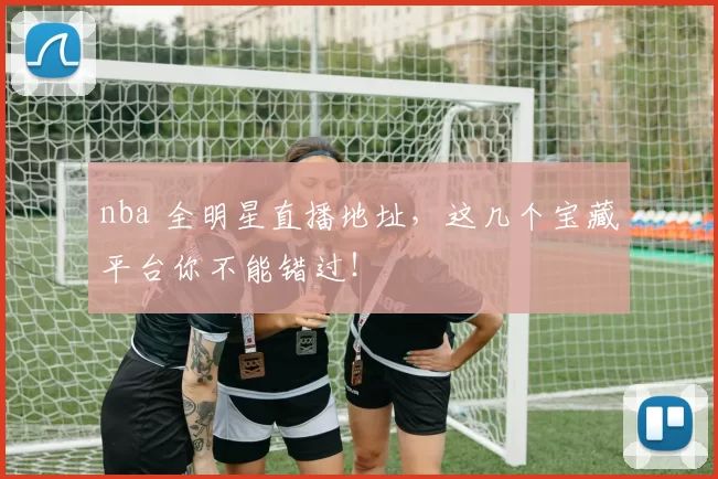 nba 全明星直播地址，这几个宝藏平台你不能错过！