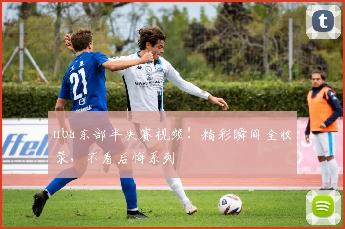 nba东部半决赛视频！精彩瞬间全收录，不看后悔系列