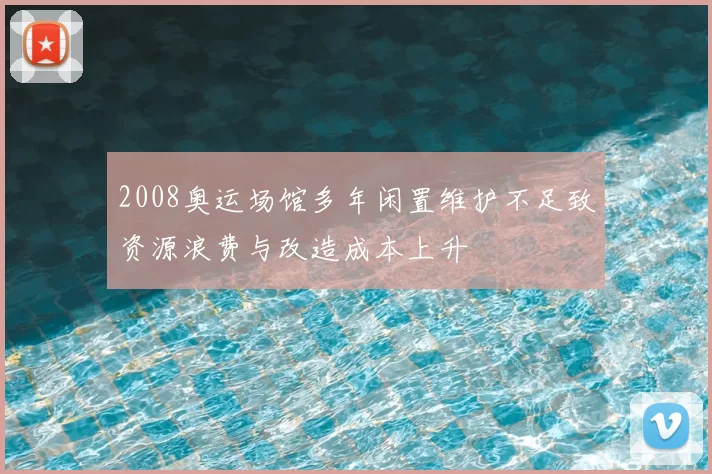 2008奥运场馆多年闲置维护不足致资源浪费与改造成本上升