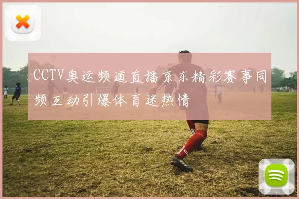CCTV奥运频道直播京东精彩赛事同频互动引爆体育迷热情