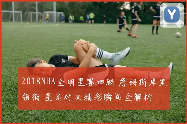 2018NBA全明星赛回顾 詹姆斯库里领衔 星光对决精彩瞬间全解析