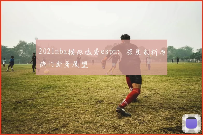 2021nba模拟选秀espn：深度剖析与热门新秀展望