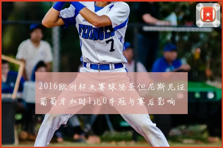 2016欧洲杯决赛球场圣但尼斯见证葡萄牙加时1比0夺冠与赛后影响