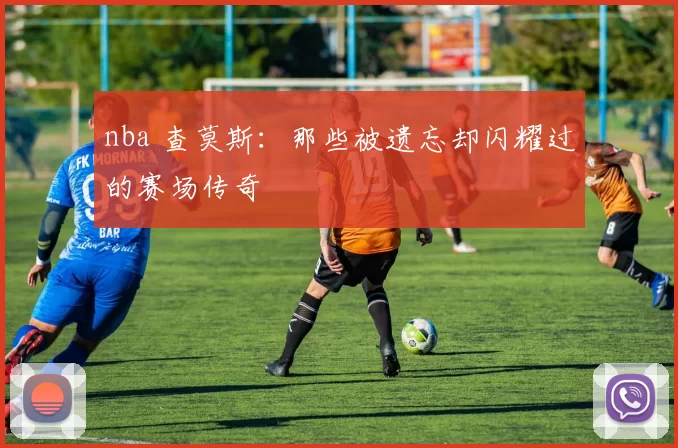 nba 查莫斯：那些被遗忘却闪耀过的赛场传奇