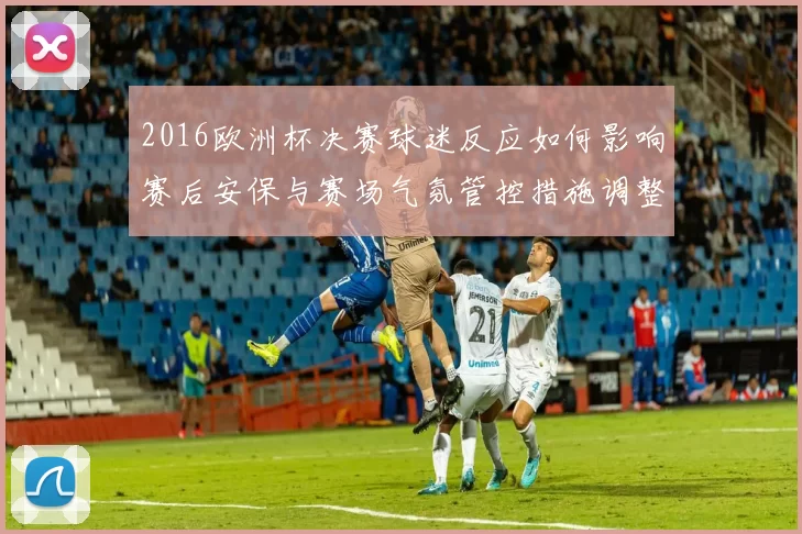 2016欧洲杯决赛球迷反应如何影响赛后安保与赛场气氛管控措施调整