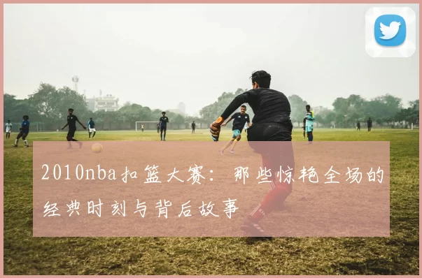2010nba扣篮大赛：那些惊艳全场的经典时刻与背后故事