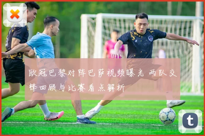 欧冠巴黎对阵巴萨视频曝光 两队交锋回顾与比赛看点解析