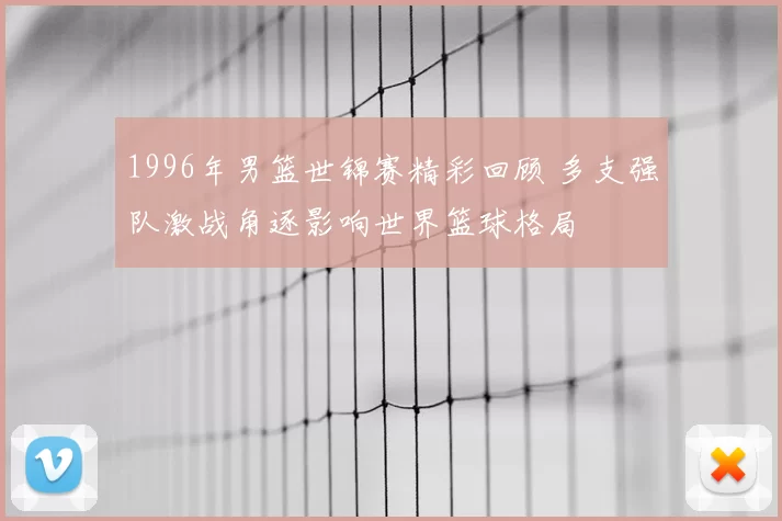 1996年男篮世锦赛精彩回顾 多支强队激战角逐影响世界篮球格局
