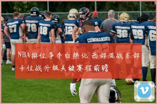 NBA排位争夺白热化 西部混战东部卡位战升级关键赛程前瞻