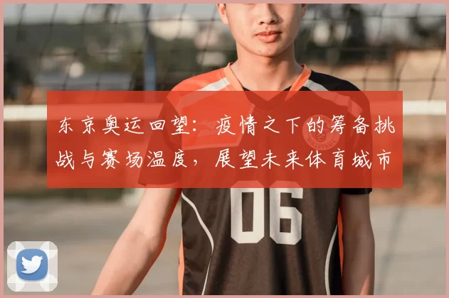 东京奥运回望：疫情之下的筹备挑战与赛场温度，展望未来体育城市风貌