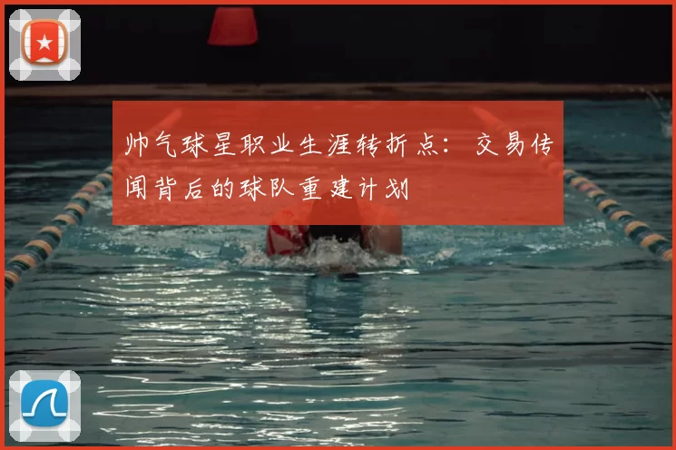 帅气球星职业生涯转折点：交易传闻背后的球队重建计划