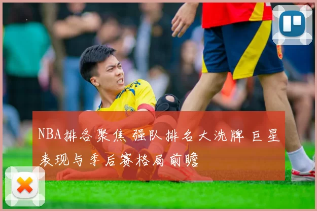 NBA排各聚焦 强队排名大洗牌 巨星表现与季后赛格局前瞻