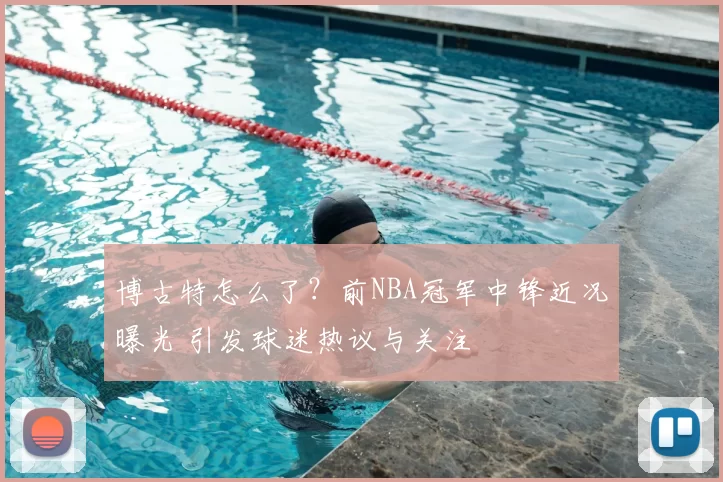 博古特怎么了？前NBA冠军中锋近况曝光 引发球迷热议与关注