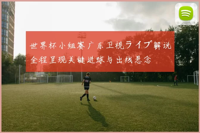 世界杯小组赛广东卫视ライブ解说全程呈现关键进球与出线悬念