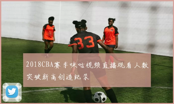 2018CBA赛季咪咕视频直播观看人数突破新高创造纪录