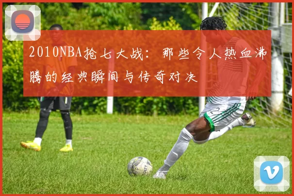 2010NBA抢七大战：那些令人热血沸腾的经典瞬间与传奇对决