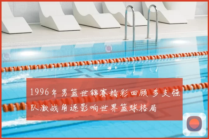 1996年男篮世锦赛精彩回顾 多支强队激战角逐影响世界篮球格局