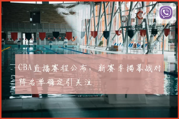 CBA直播赛程公布,新赛季揭幕战对阵名单确定引关注