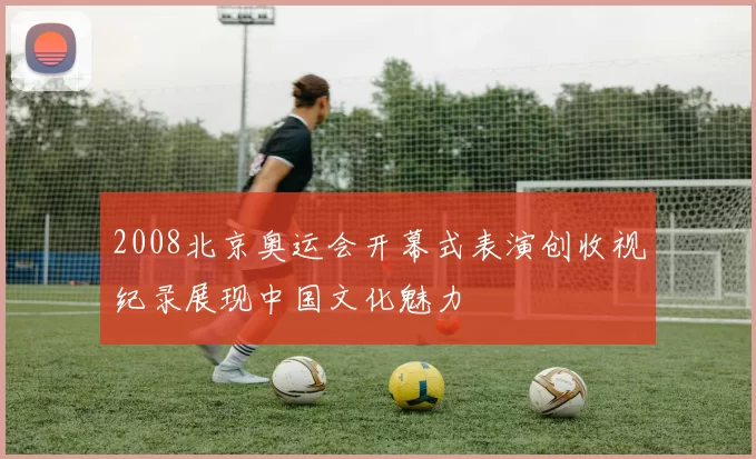 2008北京奥运会开幕式表演创收视纪录展现中国文化魅力
