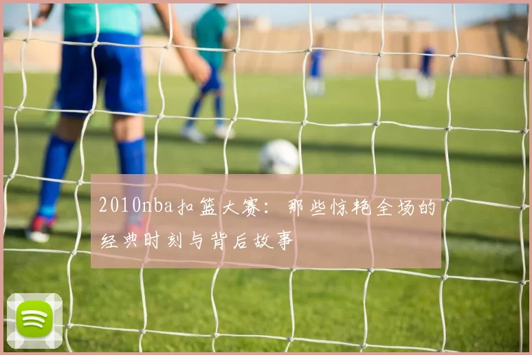 2010nba扣篮大赛：那些惊艳全场的经典时刻与背后故事