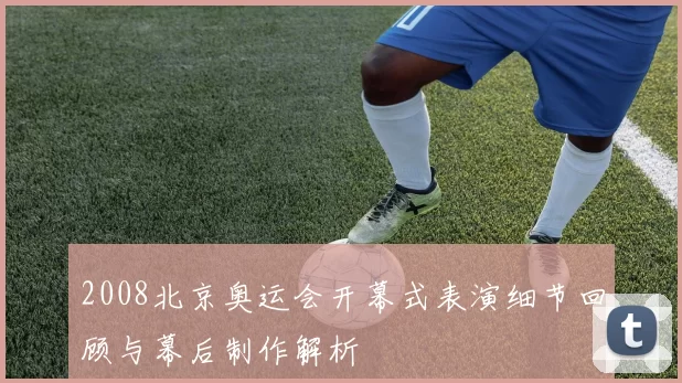 2008北京奥运会开幕式表演细节回顾与幕后制作解析