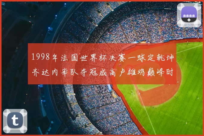1998年法国世界杯决赛一球定乾坤齐达内率队夺冠成高卢雄鸡巅峰时刻