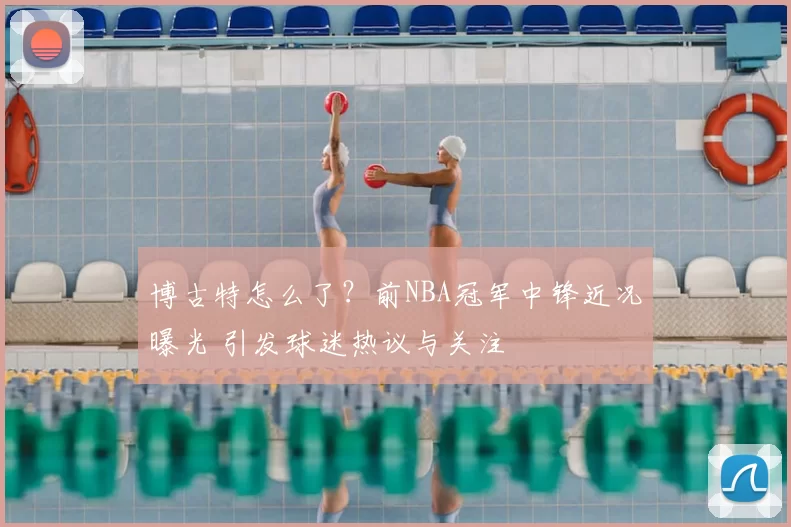 博古特怎么了？前NBA冠军中锋近况曝光 引发球迷热议与关注
