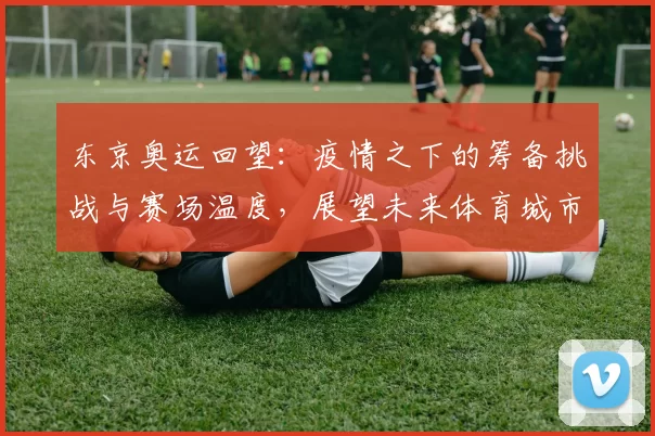 东京奥运回望：疫情之下的筹备挑战与赛场温度，展望未来体育城市风貌