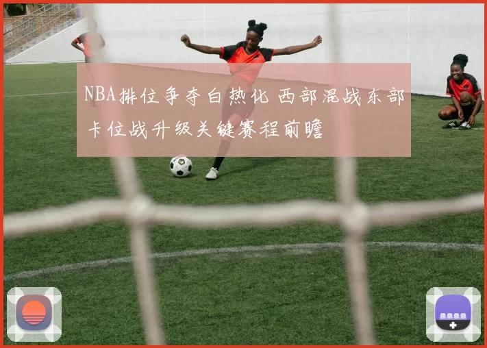 NBA排位争夺白热化 西部混战东部卡位战升级关键赛程前瞻