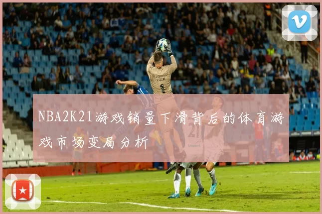 NBA2K21游戏销量下滑背后的体育游戏市场变局分析